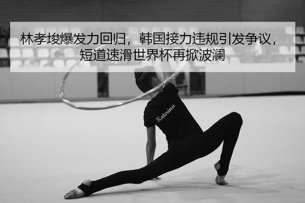 林孝埈爆发力回归，韩国接力违规引发争议，短道速滑世界杯再掀波澜